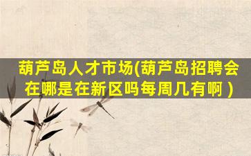 葫芦岛人才市场(葫芦岛招聘会在哪是在新区吗每周几有啊 )